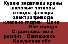 Куплю задвижки краны шаровые затворы отводы фланцы электропривода клапана гидран › Цена ­ 1 500 000 - Все города Строительство и ремонт » Сантехника   . Калужская обл.,Обнинск г.